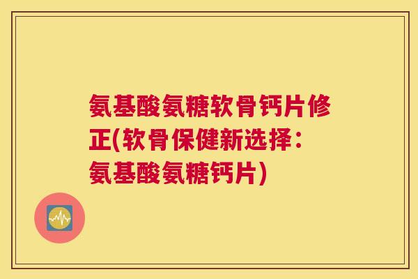 氨基酸氨糖软骨钙片修正(软骨保健新选择：氨基酸氨糖钙片)