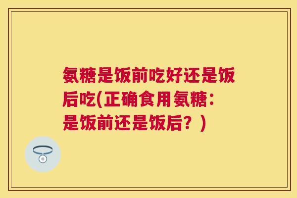氨糖是饭前吃好还是饭后吃(正确食用氨糖:是饭前还是饭后?)