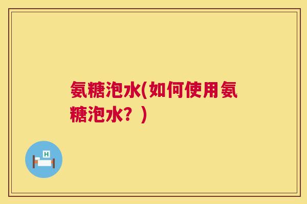 氨糖泡水(如何使用氨糖泡水?)