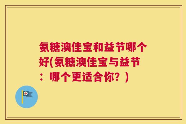 氨糖澳佳宝和益节哪个好(氨糖澳佳宝与益节:哪个更适合你?) 氨糖澳佳宝和益节哪个好(氨糖澳佳宝与益节:哪个更适合你?)