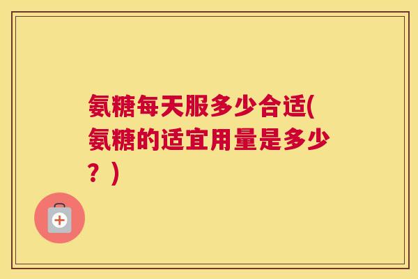 氨糖每天服多少合适(氨糖的适宜用量是多少?)