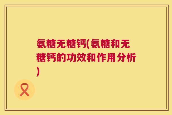 氨糖无糖钙(氨糖和无糖钙的功效和作用分析)