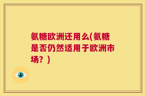 氨糖欧洲还用么(氨糖是否仍然适用于欧洲市场?)