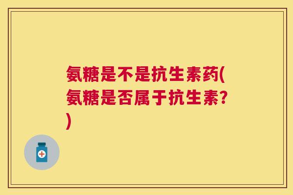 氨糖是不是抗生素药(氨糖是否属于抗生素?)