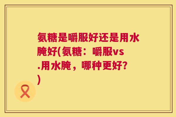 氨糖是嚼服好还是用水腌好(氨糖:嚼服vs.用水腌,哪种更好?)
