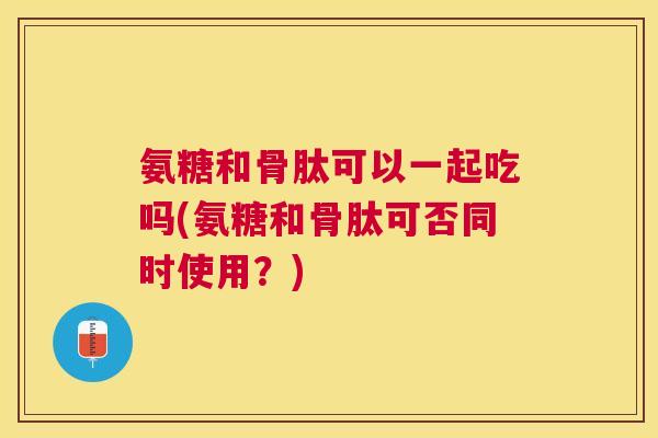 氨糖和骨肽可以一起吃吗(氨糖和骨肽可否同时使用？)