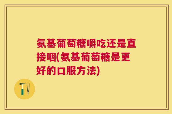 氨基葡萄糖嚼吃还是直接咽(氨基葡萄糖是更好的口服方法) 氨基葡萄糖嚼吃还是直接咽(氨基葡萄糖是更好的口服方法)