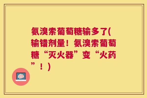 氨溴索葡萄糖输多了(输错剂量！氨溴索葡萄糖“灭火器”变“火药”！)