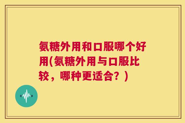 氨糖外用和口服哪个好用(氨糖外用与口服比较，哪种更适合？)