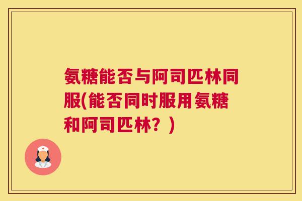 氨糖能否与阿司匹林同服(能否同时服用氨糖和阿司匹林?)
