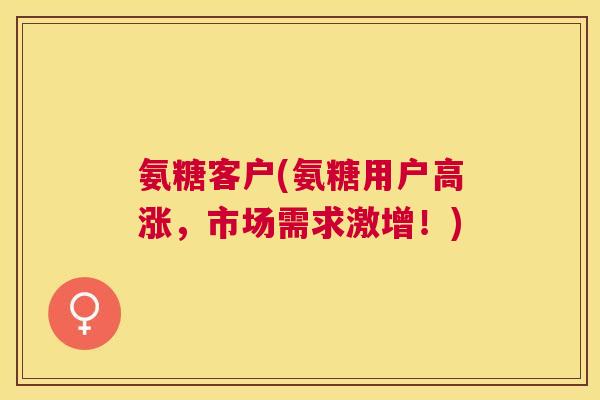 氨糖客户(氨糖用户高涨,市场需求激增!)