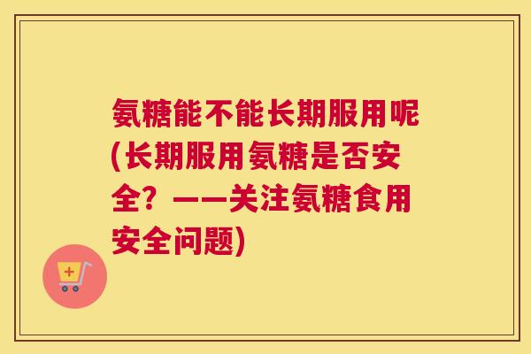 氨糖能不能长期服用呢(长期服用氨糖是否安全?——关注氨糖食用安全问题) 氨糖能不能长期服用呢(长期服用氨糖是否安全?——关注氨糖食用安全问题)