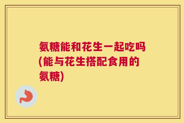 氨糖能和花生一起吃吗(能与花生搭配食用的氨糖)