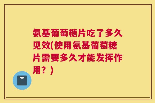 氨基葡萄糖片吃了多久见效(使用氨基葡萄糖片需要多久才能发挥作用？)