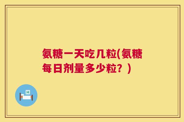 氨糖一天吃几粒(氨糖每日剂量多少粒?)