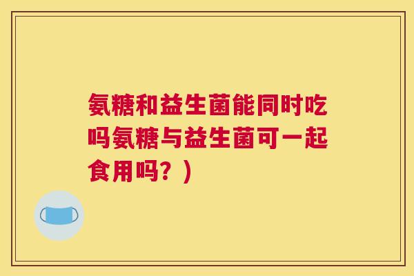 氨糖和益生菌能同时吃吗氨糖与益生菌可一起食用吗?)