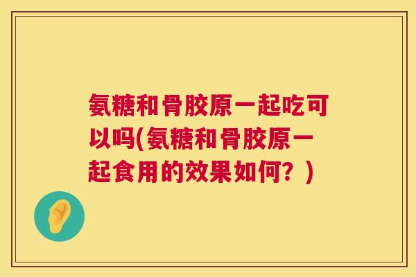 氨糖和骨胶原一起吃可以吗(氨糖和骨胶原一起食用的效果如何？)