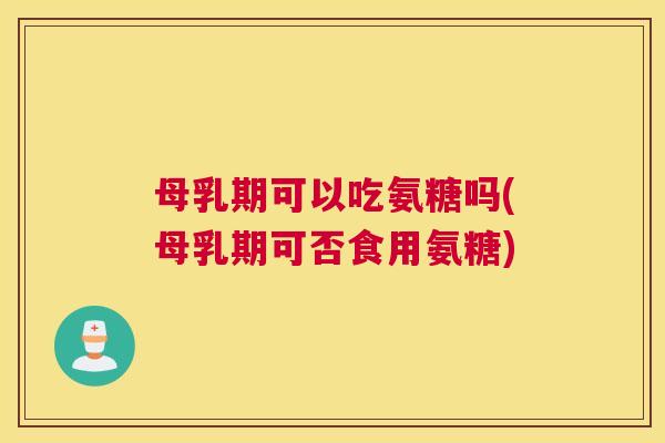 母乳期可以吃氨糖吗(母乳期可否食用氨糖)