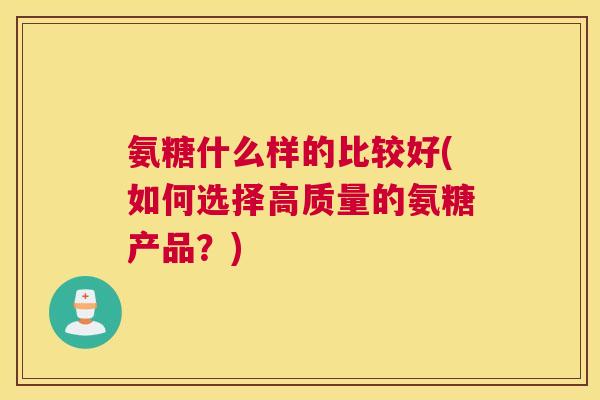 氨糖什么样的比较好(如何选择高质量的氨糖产品?)