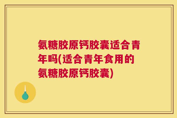 氨糖胶原钙胶囊适合青年吗(适合青年食用的氨糖胶原钙胶囊)