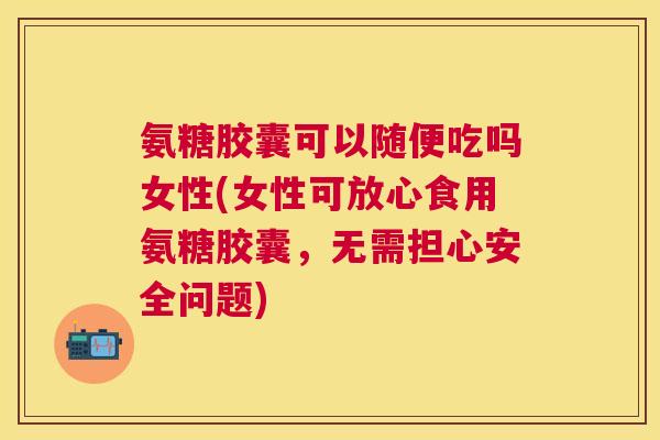 氨糖胶囊可以随便吃吗女性(女性可放心食用氨糖胶囊,无需担心安全问题)