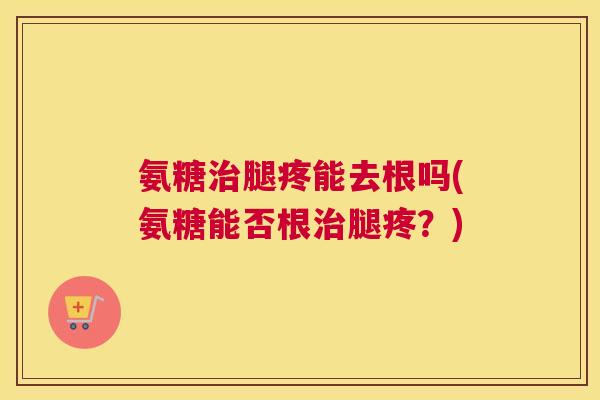 氨糖腿疼能去根吗(氨糖能否根腿疼？)