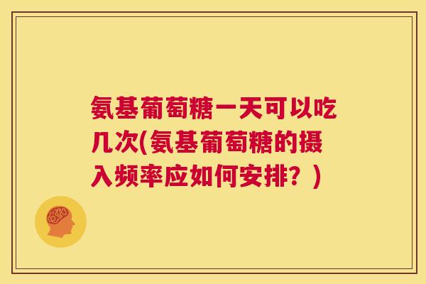 氨基葡萄糖一天可以吃几次(氨基葡萄糖的摄入频率应如何安排?)