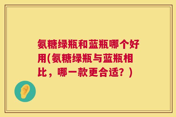 氨糖绿瓶和蓝瓶哪个好用(氨糖绿瓶与蓝瓶相比,哪一款更合适?) 氨糖绿瓶和蓝瓶哪个好用(氨糖绿瓶与蓝瓶相比,哪一款更合适?)