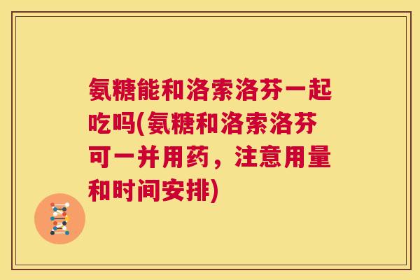 氨糖能和洛索洛芬一起吃吗(氨糖和洛索洛芬可一并用药，注意用量和时间安排)