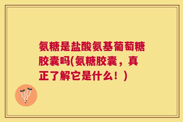 氨糖是盐酸氨基葡萄糖胶囊吗(氨糖胶囊,真正了解它是什么!)