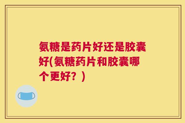 氨糖是药片好还是胶囊好(氨糖药片和胶囊哪个更好?)