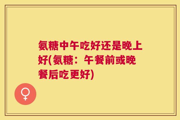 氨糖中午吃好还是晚上好(氨糖:午餐前或晚餐后吃更好)