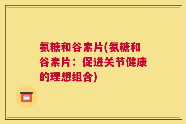 氨糖和谷素片(氨糖和谷素片:促进关节健康的理想组合) 氨糖和谷素片(氨糖和谷素片:促进关节健康的理想组合)