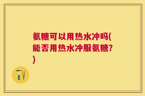 氨糖可以用热水冲吗(能否用热水冲服氨糖？)