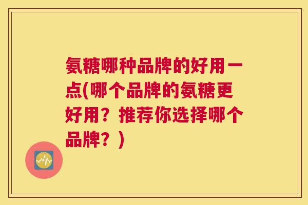氨糖哪种品牌的好用一点(哪个品牌的氨糖更好用？推荐你选择哪个品牌？)