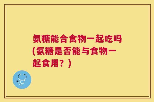 氨糖能合食物一起吃吗(氨糖是否能与食物一起食用?) 氨糖能合食物一起吃吗(氨糖是否能与食物一起食用?)