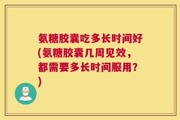 氨糖胶囊吃多长时间好(氨糖胶囊几周见效,都需要多长时间服用?)
