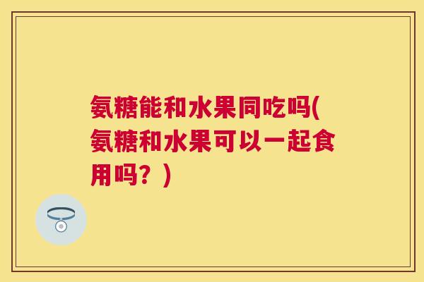 氨糖能和水果同吃吗(氨糖和水果可以一起食用吗?) 氨糖能和水果同吃吗(氨糖和水果可以一起食用吗?)