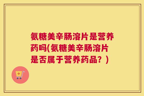 氨糖美辛肠溶片是营养药吗(氨糖美辛肠溶片是否属于营养药品?)