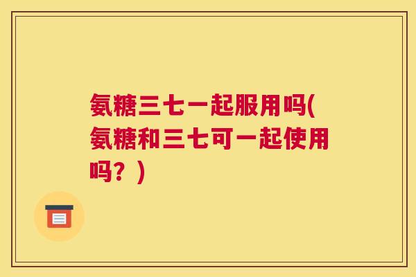 氨糖三七一起服用吗(氨糖和三七可一起使用吗?)