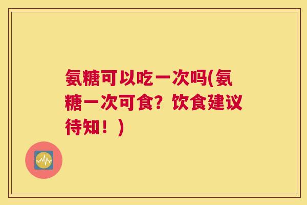 氨糖可以吃一次吗(氨糖一次可食？饮食建议待知！)