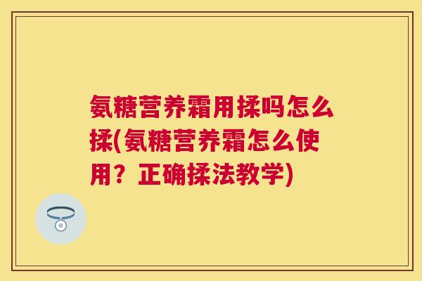 氨糖营养霜用揉吗怎么揉(氨糖营养霜怎么使用？正确揉法教学)