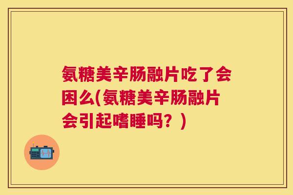 氨糖美辛肠融片吃了会困么(氨糖美辛肠融片会引起嗜睡吗?)