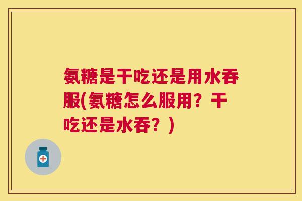 氨糖是干吃还是用水吞服(氨糖怎么服用？干吃还是水吞？)