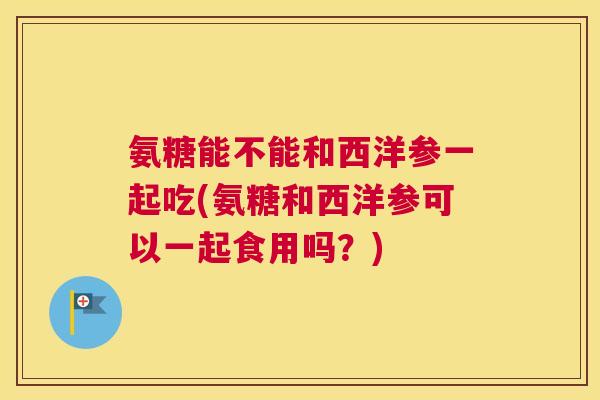 氨糖能不能和西洋参一起吃(氨糖和西洋参可以一起食用吗?)