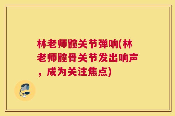 林老师髋关节弹响(林老师髋骨关节发出响声，成为关注焦点)