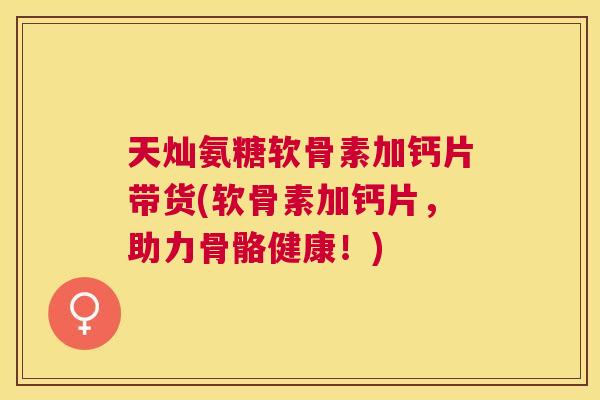天灿氨糖软骨素加钙片带货(软骨素加钙片,助力骨骼健康!)