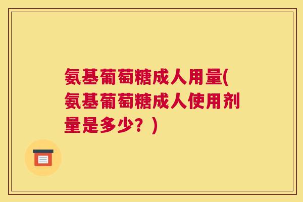 氨基葡萄糖成人用量(氨基葡萄糖成人使用剂量是多少?)