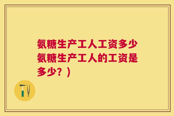 氨糖生产工人工资多少氨糖生产工人的工资是多少？)