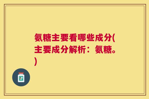 氨糖主要看哪些成分(主要成分解析:氨糖。)